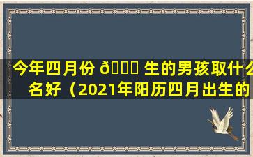 今年四月份 🐈 生的男孩取什么名好（2021年阳历四月出生的男宝宝取 🌴 名字）